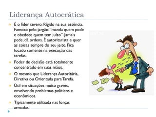 Liderança Autocrática
 É o líder severo. Rígido na sua essência.
Famoso pelo jargão:“manda quem pode
e obedece quem tem juízo”. Jamais
pede, dá ordens. É autoritarista e quer
as coisas sempre do seu jeito. Fica
focado somente na execução das
tarefas.
 Poder de decisão está totalmente
concentrado em suas mãos.
 O mesmo que Liderança Autoritária,
Diretiva ou Orientada paraTarefa.
 Útil em situações muito graves,
envolvendo problemas políticos e
econômicos.
 Tipicamente utilizada nas forças
armadas.
 