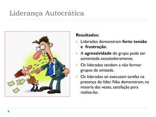 Liderança Autocrática
Resultados:
 Liderados demonstram forte tensão
e frustração.
 A agressividade do grupo pode ser
aumentada assustadoramente.
 Os liderados tendem a não formar
grupos de amizade.
 Os liderados só executam tarefas na
presença do líder. Não demonstram, na
maioria das vezes, satisfação para
realiza-las.
 