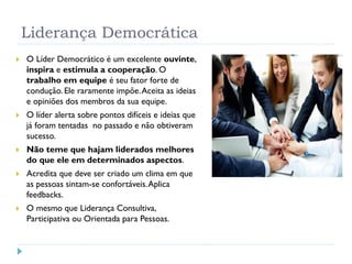 Liderança Democrática
 O Líder Democrático é um excelente ouvinte,
inspira e estimula a cooperação. O
trabalho em equipe é seu fator forte de
condução. Ele raramente impõe.Aceita as ideias
e opiniões dos membros da sua equipe.
 O líder alerta sobre pontos difíceis e ideias que
já foram tentadas no passado e não obtiveram
sucesso.
 Não teme que hajam liderados melhores
do que ele em determinados aspectos.
 Acredita que deve ser criado um clima em que
as pessoas sintam-se confortáveis.Aplica
feedbacks.
 O mesmo que Liderança Consultiva,
Participativa ou Orientada para Pessoas.
 
