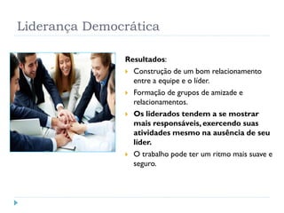 Liderança Democrática
Resultados:
 Construção de um bom relacionamento
entre a equipe e o líder.
 Formação de grupos de amizade e
relacionamentos.
 Os liderados tendem a se mostrar
mais responsáveis, exercendo suas
atividades mesmo na ausência de seu
líder.
 O trabalho pode ter um ritmo mais suave e
seguro.
 