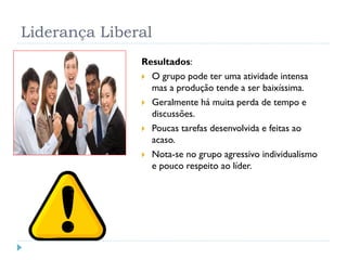 Liderança Liberal
Resultados:
 O grupo pode ter uma atividade intensa
mas a produção tende a ser baixíssima.
 Geralmente há muita perda de tempo e
discussões.
 Poucas tarefas desenvolvida e feitas ao
acaso.
 Nota-se no grupo agressivo individualismo
e pouco respeito ao líder.
 