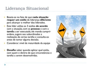 Liderança Situacional
 Baseia-se no fato de que cada situação
requer um estilo de liderança diferente
para alcançar o melhor dos liderados.
 Este líder utiliza os 3 estilos de acordo
com a situação, com as pessoas e com a
tarefa a ser executada, ele manda cumprir
ordens, sugere aos subordinados a
realização de certas tarefas e consulta-os
antes de tomar alguma decisão.
 Considerar: nível de maturidade da equipe
 Desafio: saber quando aplicar qual estilo,
com quem e dentro de que circunstâncias e
tarefas a serem desenvolvidas.
 