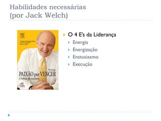 Habilidades necessárias
(por Jack Welch)
 O 4 E’s da Liderança
 Energia
 Energização
 Enstusiasmo
 Execução
 
