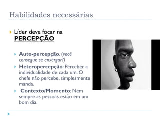 Habilidades necessárias
 Líder deve focar na
PERCEPÇÃO
 Auto-percepção. (você
consegue se enxergar?)
 Heteropercepção: Perceber a
individualidade de cada um. O
chefe não percebe, simplesmente
manda.
 Contexto/Momento: Nem
sempre as pessoas estão em um
bom dia.
 