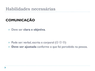 Habilidades necessárias
COMUNICAÇÃO
 Deve ser clara e objetiva.
 Pode ser: verbal, escrita e corporal (  )
 Deve ser ajustada conforme o que foi percebido na pessoa.
 