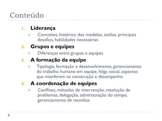 Conteúdo
1. Liderança
 Conceitos, histórico dos modelos, estilos, principais
desafios, habilidades necessárias
2. Grupos e equipes
 Diferenças entre grupos e equipes
3. A formação da equipe
 Tipologia, formação e desenvolvimento, gerenciamento
do trabalho humano em equipe, folga social, aspectos
que interferem na construção e desempenho
4. A coordenação de equipes
 Conflitos, métodos de intervenção, resolução de
problemas, delegação, administração do tempo,
gerenciamento de reuniões
 