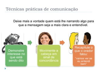 Técnicas práticas de comunicação
Deixe mais a vontade quem está lhe narrando algo para
que a mensagem seja a mais clara e entendível.
Demonstre
interesse no
que está
sendo dito
Movimente a
cabeça em
sinal de
concordância
Recapitule o
que o orador
falou:
“vamos ver se
eu entendi
bem”
 