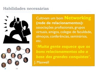 Habilidades necessárias
35
 Cultivam um bom Networking
(rede de relacionamentos):
associações profissionais, grupos
virtuais, amigos, colegas de faculdade,
almoços, conferências, seminários,
etc.
 “Muita gente esquece que os
bons relacionamentos são a
base das grandes conquistas”.
J. Maxwell
 