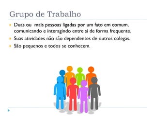 Grupo de Trabalho
 Duas ou mais pessoas ligadas por um fato em comum,
comunicando e interagindo entre si de forma frequente.
 Suas atividades não são dependentes de outros colegas.
 São pequenos e todos se conhecem.
 