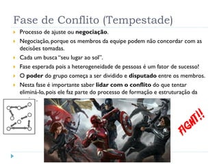 Fase de Conflito (Tempestade)
 Processo de ajuste ou negociação.
 Negociação, porque os membros da equipe podem não concordar com as
decisões tomadas.
 Cada um busca “seu lugar ao sol”.
 Fase esperada pois a heterogeneidade de pessoas é um fator de sucesso!
 O poder do grupo começa a ser dividido e disputado entre os membros.
 Nesta fase é importante saber lidar com o conflito do que tentar
eliminá-lo, pois ele faz parte do processo de formação e estruturação da
equipe.
 