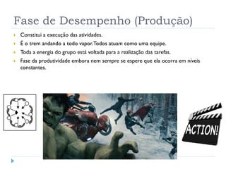 Fase de Desempenho (Produção)
 Constitui a execução das atividades.
 É o trem andando a todo vapor.Todos atuam como uma equipe.
 Toda a energia do grupo está voltada para a realização das tarefas.
 Fase da produtividade embora nem sempre se espere que ela ocorra em níveis
constantes.
 