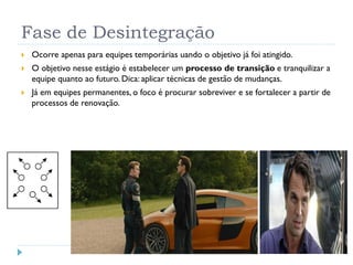 Fase de Desintegração
 Ocorre apenas para equipes temporárias uando o objetivo já foi atingido.
 O objetivo nesse estágio é estabelecer um processo de transição e tranquilizar a
equipe quanto ao futuro. Dica: aplicar técnicas de gestão de mudanças.
 Já em equipes permanentes, o foco é procurar sobreviver e se fortalecer a partir de
processos de renovação.
 