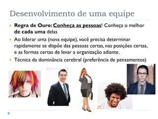 Desenvolvimento de uma equipe
 Regra de Ouro: Conheça as pessoas! Conheça o melhor
de cada uma delas
 Ao liderar uma (nova equipe), você precisa determinar
rapidamente se dispõe das pessoas certas, nas posições certas,
e as formas certas de levar a organização adiante.
 Técnica da dominância cerebral (preferência de pensamentos)
 