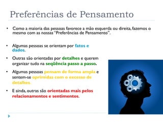 Preferências de Pensamento
• Algumas pessoas se orientam por fatos e
dados.
• Outras são orientadas por detalhes e querem
organizar tudo na seqüência passo a passo.
• Algumas pessoas pensam de forma ampla e
sentem-se oprimidas com o excesso de
detalhes.
• E ainda, outras são orientadas mais pelos
relacionamentos e sentimentos.
17
• Como a maioria das pessoas favorece a mão esquerda ou direita, fazemos o
mesmo com as nossas “Preferências de Pensamento”.
 