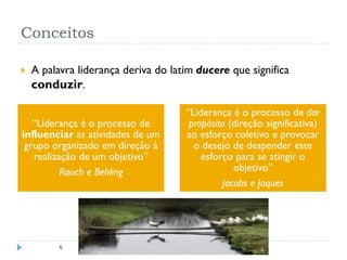 Conceitos
 A palavra liderança deriva do latim ducere que significa
conduzir.
6
“Liderança é o processo de
influenciar as atividades de um
grupo organizado em direção à
realização de um objetivo”
Rauch e Behling
“Liderança é o processo de dar
propósito (direção significativa)
ao esforço coletivo e provocar
o desejo de despender este
esforço para se atingir o
objetivo”
Jacobs e Jaques
 