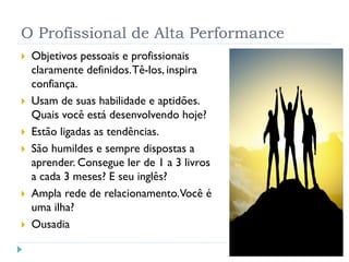 O Profissional de Alta Performance
 Objetivos pessoais e profissionais
claramente definidos.Tê-los, inspira
confiança.
 Usam de suas habilidade e aptidões.
Quais você está desenvolvendo hoje?
 Estão ligadas as tendências.
 São humildes e sempre dispostas a
aprender. Consegue ler de 1 a 3 livros
a cada 3 meses? E seu inglês?
 Ampla rede de relacionamento.Você é
uma ilha?
 Ousadia
 