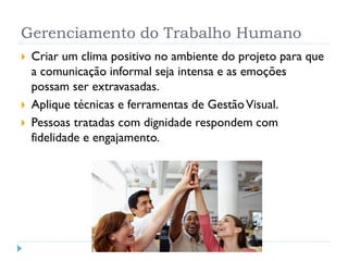 Gerenciamento do Trabalho Humano
 Criar um clima positivo no ambiente do projeto para que
a comunicação informal seja intensa e as emoções
possam ser extravasadas.
 Aplique técnicas e ferramentas de GestãoVisual.
 Pessoas tratadas com dignidade respondem com
fidelidade e engajamento.
 