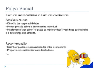 Folga Social
Culturas individualistas x Culturas coletivistas
Possíveis causas:
• Diluição das responsabilidades
• Menor pressão sobre o desempenho individual
• Nivelamento “por baixo” e “pacto da mediocridade”: você finge que trabalha
e o outro finge que acredita.
Recomendação
• Distribuir papéis e responsabilidades entre os membros
• Propor tarefas suficientemente desafiadoras
• ...
 