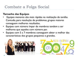 Combate a Folga Social
Tamanho das Equipes
• Equipes menores são mais rápidas na realização de tarefas.
Contudo, para resolução de problemas, grupos maiores
conseguem melhores resultados.
• Equipes com número ímpar de membros tendem a ser
melhores que aqueles com número par.
• Equipes com 5 a 7 membros conseguem obter o melhor das
características dos grupos pequenos e grandes.
 