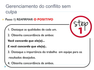 Gerenciamento do conflito sem
culpa
 Passo 1) REAFIRMAR O POSITIVO
1. Destaque as qualidades de cada um.
2. Obtenha concordância de ambos:
Você concorda que ele(a)...
E você concorda que ele(a)..
3. Destaque a importância do trabalho em equipe para os
resultados desejados.
4. Obtenha concordância de ambos.
 