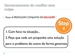 Gerenciamento do conflito sem
culpa
 Passo 4) PRODUÇÃO CONJUNTA DE SOLUÇÕES
1.Com foco na situação...
2.Peça que cada um proponha uma solução
para o problema do outro de forma generosa.
 