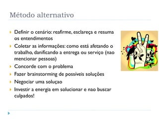Método alternativo
 Definir o cenário: reafirme, esclareça e resuma
os entendimentos
 Coletar as informações: como está afetando o
trabalho, danificando a entrega ou serviço (nao
mencionar pessoas)
 Concorde com o problema
 Fazer brainstorming de possíveis soluções
 Negociar uma soluçao
 Investir a energia em solucionar e nao buscar
culpados!
54
 