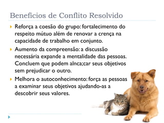Benefícios de Conflito Resolvido
 Reforça a coesão do grupo: fortalecimento do
respeito mútuo além de renovar a crença na
capacidade de trabalho em conjunto.
 Aumento da compreensão: a discussão
necessária expande a mentalidade das pessoas.
Concluem que podem alnca;car seus objetivos
sem prejudicar o outro.
 Melhora o autoconhecimento: força as pessoas
a examinar seus objetivos ajudando-as a
descobrir seus valores.
 