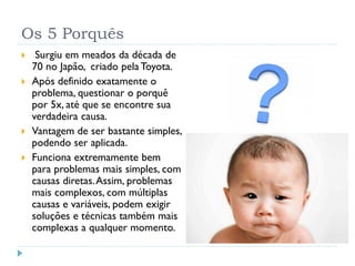 Os 5 Porquês
 Surgiu em meados da década de
70 no Japão, criado pela Toyota.
 Após definido exatamente o
problema, questionar o porquê
por 5x, até que se encontre sua
verdadeira causa.
 Vantagem de ser bastante simples,
podendo ser aplicada.
 Funciona extremamente bem
para problemas mais simples, com
causas diretas.Assim, problemas
mais complexos, com múltiplas
causas e variáveis, podem exigir
soluções e técnicas também mais
complexas a qualquer momento.
 