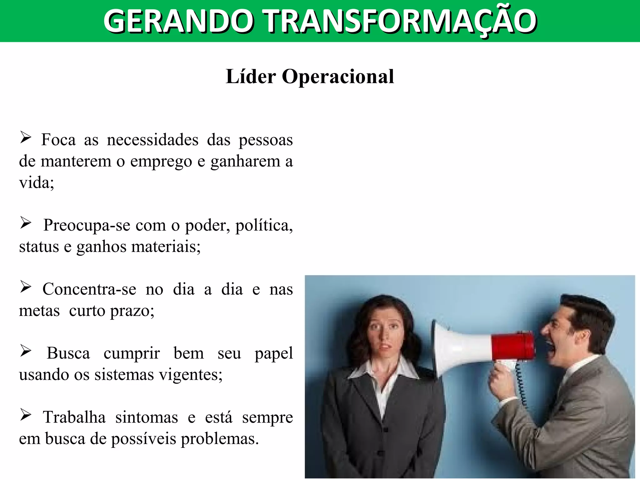 GERANDO TRANSFORMAÇÃOGERANDO TRANSFORMAÇÃO
Líder Operacional
 Foca as necessidades das pessoas
de manterem o emprego e ganharem a
vida;
 Preocupa-se com o poder, política,
status e ganhos materiais;
 Concentra-se no dia a dia e nas
metas curto prazo;
 Busca cumprir bem seu papel
usando os sistemas vigentes;
 Trabalha sintomas e está sempre
em busca de possíveis problemas.
 