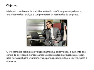 Objetivo:
Melhorar o ambiente de trabalho, evitando conflitos que atrapalham o
andamento dos serviços e comprometem os resultados da empresa.




O treinamento estimula a evolução humana, a criatividade, o aumento dos
canais de percepção e processamento positivo das informações coletadas,
para que as atitudes sejam benéficas para os colaboradores, líderes e para a
empresa.
 
