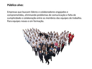Público alvo:

Empresas que buscam líderes e colaboradores engajados e
comprometidos, eliminando problemas de comunicação e falta de
cumplicidade e colaboração entre os membros das equipes de trabalho.
Para equipes novas e em formação.
 