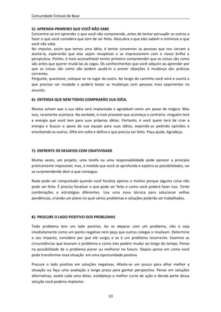 Comunidade Eclesial de Base


5)- APRENDA PRIMEIRO QUE VOCÊ NÃO SABE
Concentre-se em aprender o que você não compreende, antes de tentar persuadir os outros a
fazer o que você considera que tem de ser feito. Descubra o que eles sabem e minimize o que
você não sabe.
No impulso, assim que temos uma idéia, é tentar convencer as pessoas que nos cercam a
aceitá-la, esperando que elas sejam receptivas e se impressionem com o nosso brilho e
perspicácia. Porém, é mais aconselhável tentar primeiro compreender que as coisas são como
são antes que querer mudá-las às cegas. Os conhecimentos que você adquire ao aprender por
que as coisas são como são podem ajudá-lo a prever objeções à mudança das práticas
correntes.
Pergunte, questione, coloque-se no lugar do outro. Ao longo do caminho você verá e ouvirá o
que precisar ser mudado e poderá testar as mudanças com pessoas mais experientes no
assunto.

6)- ENTENDA QUE NEM TODOS COMPRARÃO SUA IDÉIA.

Muitos acham que a sua idéia será implantada e agradável como um passe de mágica. Mas
isso, raramente acontece. Na verdade, é mais provável que aconteça o contrário: ninguém terá
a energia que você tem para suas próprias idéias. Portanto, é você quem terá de criar a
energia e buscar o apoio de sua equipe para suas idéias, expondo-as pedindo opiniões e
envolvendo os outros. Olhe em volta e defina o que precisa ser feito. Peça ajuda. Agradeça.



7)- ENFRENTE OS DESAFIOS COM CRIATIVIDADE

Muitas vezes, um projeto, uma tarefa ou uma responsabilidade pode parecer a princípio
praticamente impossível, mas, à medida que você se aprofunda e explora as possibilidades, vai
se surpreendendo dom o que consegue.

Nada pode ser conquistado quando você focaliza apenas o motivo porque alguma coisa não
pode ser feita. É preciso focalizar o que pode ser feito e como você poderá fazer isso. Tente
combinações e estratégias diferentes. Use uma nova técnica para solucionar velhas
pendências, criando um plano no qual vários problemas e soluções poderão ser trabalhados.



8)- PROCURE O LADO POSITIVO DOS PROBLEMAS

Todo problema tem um lado positivo. Ao se deparar com um problema, não o veja
imediatamente como um ponto negativo nem peça que outros colegas o resolvam. Determine
o seu impacto, considere por que ele surgiu e se é um problema recorrente. Examine as
circunstâncias que levaram o problema e como elas podem mudar ao longo do tempo. Pense
na possibilidade de o problema piorar ou melhorar no futuro. Depois pense em como você
pode transformar essa situação em uma oportunidade positiva.

Procure o lado positivo em soluções negativas. Afaste-se um pouco para olhar melhor a
situação ou faça uma avaliação a longo prazo para ganhar perspectiva. Pense em soluções
alternativas, avalie cada uma delas, estabeleça o melhor curso de ação e decida parte dessa
solução você poderia implantar.


                                             10
 