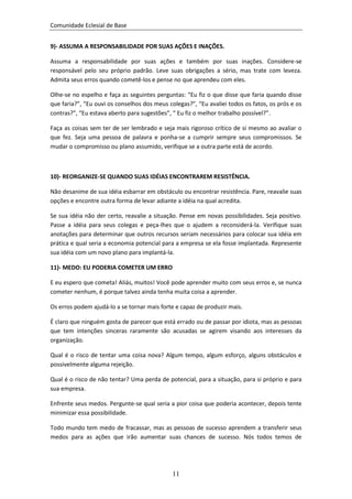 Comunidade Eclesial de Base


9)- ASSUMA A RESPONSABILIDADE POR SUAS AÇÕES E INAÇÕES.

Assuma a responsabilidade por suas ações e também por suas inações. Considere-se
responsável pelo seu próprio padrão. Leve suas obrigações a sério, mas trate com leveza.
Admita seus erros quando cometê-los e pense no que aprendeu com eles.

Olhe-se no espelho e faça as seguintes perguntas: “Eu fiz o que disse que faria quando disse
que faria?”, “Eu ouvi os conselhos dos meus colegas?”, “Eu avaliei todos os fatos, os prós e os
contras?”, “Eu estava aberto para sugestões”, “ Eu fiz o melhor trabalho possível?”.

Faça as coisas sem ter de ser lembrado e seja mais rigoroso crítico de si mesmo ao avaliar o
que fez. Seja uma pessoa de palavra e ponha-se a cumprir sempre seus compromissos. Se
mudar o compromisso ou plano assumido, verifique se a outra parte está de acordo.



10)- REORGANIZE-SE QUANDO SUAS IDÉIAS ENCONTRAREM RESISTÊNCIA.

Não desanime de sua idéia esbarrar em obstáculo ou encontrar resistência. Pare, reavalie suas
opções e encontre outra forma de levar adiante a idéia na qual acredita.

Se sua idéia não der certo, reavalie a situação. Pense em novas possibilidades. Seja positivo.
Passe a idéia para seus colegas e peça-lhes que o ajudem a reconsiderá-la. Verifique suas
anotações para determinar que outros recursos seriam necessários para colocar sua idéia em
prática e qual seria a economia potencial para a empresa se ela fosse implantada. Represente
sua idéia com um novo plano para implantá-la.

11)- MEDO: EU PODERIA COMETER UM ERRO

E eu espero que cometa! Aliás, muitos! Você pode aprender muito com seus erros e, se nunca
cometer nenhum, é porque talvez ainda tenha muita coisa a aprender.

Os erros podem ajudá-lo a se tornar mais forte e capaz de produzir mais.

É claro que ninguém gosta de parecer que está errado ou de passar por idiota, mas as pessoas
que tem intenções sinceras raramente são acusadas se agirem visando aos interesses da
organização.

Qual é o risco de tentar uma coisa nova? Algum tempo, algum esforço, alguns obstáculos e
possivelmente alguma rejeição.

Qual é o risco de não tentar? Uma perda de potencial, para a situação, para si próprio e para
sua empresa.

Enfrente seus medos. Pergunte-se qual seria a pior coisa que poderia acontecer, depois tente
minimizar essa possibilidade.

Todo mundo tem medo de fracassar, mas as pessoas de sucesso aprendem a transferir seus
medos para as ações que irão aumentar suas chances de sucesso. Nós todos temos de




                                              11
 
