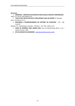 Comunidade Eclesial de Base




Bibliografia
     DINÂMICAS – PROPOSTAS INTELIGENTES PARA ESCOLAS, GRUPOS E COMUNIDADES
-Mauri Luiz Heerdt e Mariângela Paim
     “FAÇA O QUE TEM DE SER FEITO, E NÃO APENAS O QUE LHE PEDEM” Ed. Sextante
Autor - Bob Nelson, Ph. D.
     ASSESSORIA E ACOMPANHAMENTO NA PASTORAL DA JUVENTUDE – CCJ – São
        Paulo/SP
Subsídio nº 4 – Metodologia e métodos – IPJ/leste II – BH - MG – Editora: CCJ
     CURSO DE DINÂMICA PARA LIDERES (CDL): Livro do Monitor/Jorge Boran c.s.sp –
        Edições Paulinas, 1998.
     SITE DA DIOCESE DE UMUARAMA - www.diocesedeumuarama.org.br




                                       13
 