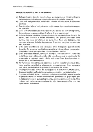 Comunidade Eclesial de Base


   Orientações específicas para os participantes:

   a) Cada participante deve ter consciência de que sua presença é importante para
      o enriquecimento do grupo e o desenvolvimento do trabalho proposto.
   b) Ouvir com atenção quando o outro está falando, evitando assim as conversas
      paralelas.
   c) Quando quiser falar, primeiro levantar a mão e aguardar o coordenador passar-
      lhe à palavra.
   d) Expor com serenidade suas idéias. Quando uma pessoa fala com tom agressivo,
      demonstrando nervosismo, já perde a força de seus argumentos.
   e) Pode-se discordar das idéias dos demais membros, nunca dizer que discorda da
      pessoa. (Esta distinção é muito importante; uma pessoa pode fazer uma
      burrice, mas nunca ser chamada de burra. Pode fazer uma bobagem, mas
      nunca ser chamada de boba. Lembrem-se: Cristo tem horror ao pecado, mas
      ama o pecador.).
   f) Evitar trazer assunto novo para a discussão antes de esgotar o que está sendo
      discutido. Ter sempre a humildade para aceitar a intervenção do coordenador
      quando este sentir que o grupo está se desviando do assunto.
   g) Evitar expressões radicais, como por exemplo: Tudo está errado! Tudo está
      certo! Essas expressões extremadas não contribuem para o crescimento do
      grupo, pois, se tudo está errado, não há mais o que fazer. Se tudo está certo,
      porque então buscar melhorias?
   h) Ter humildade necessária para reconhecer os erros e aceitar uma nova idéia.
      Isso é sinal de maturidade e sabedoria. As pessoas teimosas ficam presas em
      suas idéias, não crescem e atrapalham o crescimento das outras.
   i) Trazer para reunião a opinião das outras pessoas da comunidade. Muitas vezes,
      de pequenas observações da Comunidade podem nascer grandes projetos.
   j) Conservar a disposição para caminhar e trabalhar em unidade. Mesmo quando
      as próprias idéias não forem compreendidas por todos e o grupo optar por
      métodos diferentes do que você apresentou, continue caminhando junto. Mais
      cedo ou mais tarde o grupo reconhecerá o valor das suas sugestões, caso elas
      sejam de fato importantes.




                                         16
 