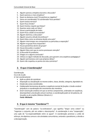 Comunidade Eclesial de Base


    4.    Alguém pareceu antipático durante a discussão?
    5.    Quem pareceu o mais simpático?
    6.    Quem se destacou mais? Foi positivo ou negativo?
    7.    Havia um coordenador? O coordenador ficou perdido?
    8.    Quem estava nervoso?
    9.    Quem ficou tímido?
    10.   Quem hesitou naquilo que falava?
    11.   Quantas vezes cada um falou?
    12.   Houve a participação de todos
    13.   Quem ficou calado só escutando?
    14.   Alguém dominou a discussão?
    15.   Alguém assumiu atitude de professor?
    16.   Quem falou como se estivesse dando uma aula?
    17.   Alguém interrompeu seu companheiro ou perturbou a exposição?
    18.   Alguém no grupo ficou esquecido?
    19.   Houve panelinhas dentro do grupo?
    20.   Houve discussões cruzadas?
    21.   Alguém falou sem que os outros prestassem atenção?
    22.   A discussão foi produtiva
    23.   Chegou-se a alguma conclusão?
    24.   Utilizou-se algum método de discussão, para garantir uma seqüência pedagógica?
    25.   Alguém permaneceu com suas próprias idéias?
    26.   Quem não respeitou os pontos de vista contrários?


    2. O que é Coordenação?

Coordenação
Co.or.de.na.ção
sf. (lat coordenatione)
       Ação ou efeito de coordenar.
       Disposição ou classificação na mesma ordem, classe, divisão, categoria, dignidade etc.
       Estado das coisas coordenadas.
       Colaboração harmoniosa de partes e seqüência normal de funções: A lesão cerebral
          prejudicou a coordenação dos movimentos dos membros.
       Gram Construção sintática em que os termos componentes, ordenados em seqüência,
          desempenham uma função comum na frase; a coordenação pode ser de palavras, de
          locuções ou de orações (Matoso Câmara Jr.).
          Fonte: Michaelis


    3. O que é mesmo “Coordenar”?
“Coordenação” vem da palavra “co-ordinatione”, que significa “dispor certa ordem” ou
“organizar o conjunto, pôr em ordem o desconjunto”. A coordenação é uma “cooperação”,
uma ação de “co-responsabilidade entre os iguais”. A coordenação promove a união de
esforços, de objetivos comuns e de atividades comunitárias, evitando o paralelismo, a divisão e
a desorganização.




                                               3
 