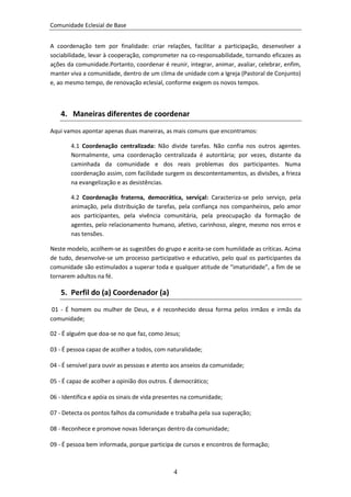 Comunidade Eclesial de Base


A coordenação tem por finalidade: criar relações, facilitar a participação, desenvolver a
sociabilidade, levar à cooperação, comprometer na co-responsabilidade, tornando eficazes as
ações da comunidade.Portanto, coordenar é reunir, integrar, animar, avaliar, celebrar, enfim,
manter viva a comunidade, dentro de um clima de unidade com a Igreja (Pastoral de Conjunto)
e, ao mesmo tempo, de renovação eclesial, conforme exigem os novos tempos.



    4. Maneiras diferentes de coordenar

Aqui vamos apontar apenas duas maneiras, as mais comuns que encontramos:

       4.1 Coordenação centralizada: Não divide tarefas. Não confia nos outros agentes.
       Normalmente, uma coordenação centralizada é autoritária; por vezes, distante da
       caminhada da comunidade e dos reais problemas dos participantes. Numa
       coordenação assim, com facilidade surgem os descontentamentos, as divisões, a frieza
       na evangelização e as desistências.

       4.2 Coordenação fraterna, democrática, serviçal: Caracteriza-se pelo serviço, pela
       animação, pela distribuição de tarefas, pela confiança nos companheiros, pelo amor
       aos participantes, pela vivência comunitária, pela preocupação da formação de
       agentes, pelo relacionamento humano, afetivo, carinhoso, alegre, mesmo nos erros e
       nas tensões.

Neste modelo, acolhem-se as sugestões do grupo e aceita-se com humildade as críticas. Acima
de tudo, desenvolve-se um processo participativo e educativo, pelo qual os participantes da
comunidade são estimulados a superar toda e qualquer atitude de “imaturidade”, a fim de se
tornarem adultos na fé.

    5. Perfil do (a) Coordenador (a)
 01 - É homem ou mulher de Deus, e é reconhecido dessa forma pelos irmãos e irmãs da
comunidade;

02 - É alguém que doa-se no que faz, como Jesus;

03 - É pessoa capaz de acolher a todos, com naturalidade;

04 - É sensível para ouvir as pessoas e atento aos anseios da comunidade;

05 - É capaz de acolher a opinião dos outros. É democrático;

06 - Identifica e apóia os sinais de vida presentes na comunidade;

07 - Detecta os pontos falhos da comunidade e trabalha pela sua superação;

08 - Reconhece e promove novas lideranças dentro da comunidade;

09 - É pessoa bem informada, porque participa de cursos e encontros de formação;



                                               4
 