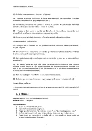 Comunidade Eclesial de Base



10 - Trabalha em unidade com a Diocese e a Paróquia;

11 - Promove a unidade entre todas as forças vivas existentes na Comunidade (Pastorais
Específicas, Movimentos de Igreja, Organismos, etc.);

12 - Incentiva a participação dos Agentes na reunião do Conselho da Comunidade, mantendo
contatos prévios para recordar a data e o local da reunião;

13 - Prepara-se bem para a reunião do Conselho da Comunidade, elaborando com
antecedência uma lista de assuntos a serem tratados na reunião;

14 - Prepara com criatividade, junto com o Conselho, a celebração da Comunidade;

15 - Repassa avisos e informações;

16 - Planeja o mês, o semestre e o ano, prevendo reuniões, encontros, celebrações festivas,
etc; em conjunto.

17 - Procura envolver a todos, tanto nas decisões quanto na execução dos trabalhos, dividindo
tarefas e promovendo a co-responsabilidade;

18 - Com o objetivo de cobrar resultados, anota os nomes das pessoas que se responsabilizam
pelas tarefas;

19 - Ao mesmo tempo em que sabe cobrar os compromissos assumidos, sabe também
respeitar o ritmo próprio de cada pessoa, ciente de que na comunidade tem gente de todo
tipo: os que custam a compreender, os que gostam de criticar, os que demoram a se motivar e
outros que assumem e depois somem;

20 - Tem disposição para visitar todos os que precisam de seu apoio;

21 - É alguém que semeia o otimismo e a esperança por onde passa. É entusiasmado (a)!

Para refletir e melhorar:

- Existem outras qualidades que poderiam ser acrescentadas ao perfil do (a) Coordenador(a)?
Quais?

   6. O Hóspede
Objetivo: Refletir sobre percepções e preconceitos.
Material: Texto “O Hóspede”

Desenvolvimento:
   1. Dividir os participantes em grupos.
   2. Efetuar a leitura do texto nos grupos.
   3. Propor questionamentos: “Quem é essa pessoa?”, ou “Que tipo de pessoa é essa.”
   4. Ao final, o animador revela (caso ninguém tenha descoberto que é): é um bebê.
   5. Proporcionar um momento de reflexão sobre a necessidade de compreender as
      pessoas em todas as suas dimensões.



                                              5
 
