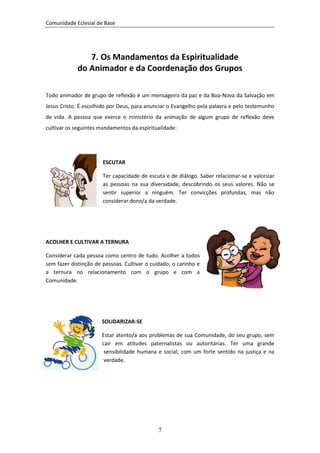 Comunidade Eclesial de Base




               7. Os Mandamentos da Espiritualidade
            do Animador e da Coordenação dos Grupos

Todo animador de grupo de reflexão é um mensageiro da paz e da Boa-Nova da Salvação em
Jesus Cristo. É escolhido por Deus, para anunciar o Evangelho pela palavra e pelo testemunho
de vida. A pessoa que exerce o ministério da animação de algum grupo de reflexão deve
cultivar os seguintes mandamentos da espiritualidade:




                       ESCUTAR

                       Ter capacidade de escuta e de diálogo. Saber relacionar-se e valorizar
                       as pessoas na sua diversidade, descobrindo os seus valores. Não se
                       sentir superior a ninguém. Ter convicções profundas, mas não
                       considerar dono/a da verdade.




ACOLHER E CULTIVAR A TERNURA

Considerar cada pessoa como centro de tudo. Acolher a todos
sem fazer distinção de pessoas. Cultivar o cuidado, o carinho e
a ternura no relacionamento com o grupo e com a
Comunidade.




                      SOLIDARIZAR-SE

                      Estar atento/a aos problemas de sua Comunidade, do seu grupo, sem
                      cair em atitudes paternalistas ou autoritárias. Ter uma grande
                       sensibilidade humana e social, com um forte sentido na justiça e na
                       verdade.




                                              7
 