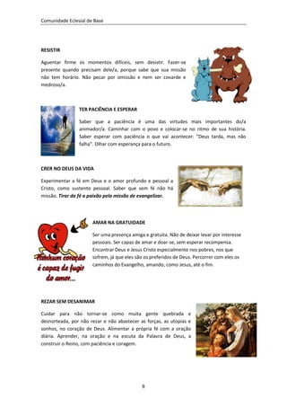 Comunidade Eclesial de Base




RESISTIR

Aguentar firme os momentos difíceis, sem desistir. Fazer-se
presente quando precisam dele/a, porque sabe que sua missão
não tem horário. Não pecar por omissão e nem ser covarde e
medroso/a.



                TER PACIÊNCIA E ESPERAR

                Saber que a paciência é uma das virtudes mais importantes do/a
                animador/a. Caminhar com o povo e colocar-se no ritmo de sua história.
                Saber esperar com paciência o que vai acontecer: “Deus tarda, mas não
                falha”. Olhar com esperança para o futuro.



CRER NO DEUS DA VIDA

Experimentar a fé em Deus e o amor profundo e pessoal a
Cristo, como sustento pessoal. Saber que sem fé não há
missão. Tirar da fé a paixão pela missão de evangelizar.




                      AMAR NA GRATUIDADE

                      Ser uma presença amiga e gratuita. Não de deixar levar por interesse
                      pessoais. Ser capaz de amar e doar-se, sem esperar recompensa.
                      Encontrar Deus e Jesus Cristo especialmente nos pobres, nos que
                      sofrem, já que eles são os preferidos de Deus. Percorrer com eles os
                      caminhos do Evangelho, amando, como Jesus, até o fim.




REZAR SEM DESANIMAR

Cuidar para não tornar-se como muita gente quebrada e
desnorteada, por não rezar e não abastecer as forças, as utopias e
sonhos, no coração de Deus. Alimentar a própria fé com a oração
diária. Aprender, na oração e na escuta da Palavra de Deus, a
construir o Reino, com paciência e coragem.




                                            8
 