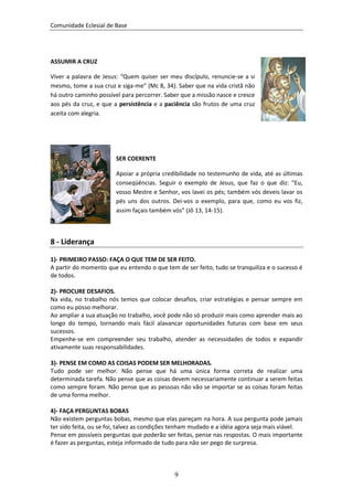 Comunidade Eclesial de Base




ASSUMIR A CRUZ

Viver a palavra de Jesus: “Quem quiser ser meu discípulo, renuncie-se a si
mesmo, tome a sua cruz e siga-me” (Mc 8, 34). Saber que na vida cristã não
há outro caminho possível para percorrer. Saber que a missão nasce e cresce
aos pés da cruz, e que a persistência e a paciência são frutos de uma cruz
aceita com alegria.




                        SER COERENTE

                        Apoiar a própria credibilidade no testemunho de vida, até as últimas
                        conseqüências. Seguir o exemplo de Jesus, que faz o que diz: “Eu,
                        vosso Mestre e Senhor, vos lavei os pés; também vós deveis lavar os
                        pés uns dos outros. Dei-vos o exemplo, para que, como eu vos fiz,
                        assim façais também vós” (Jô 13, 14-15).



8 - Liderança

1)- PRIMEIRO PASSO: FAÇA O QUE TEM DE SER FEITO.
A partir do momento que eu entendo o que tem de ser feito, tudo se tranquiliza e o sucesso é
de todos.

2)- PROCURE DESAFIOS.
Na vida, no trabalho nós temos que colocar desafios, criar estratégias e pensar sempre em
como eu posso melhorar.
Ao ampliar a sua atuação no trabalho, você pode não só produzir mais como aprender mais ao
longo do tempo, tornando mais fácil alavancar oportunidades futuras com base em seus
sucessos.
Empenhe-se em compreender seu trabalho, atender as necessidades de todos e expandir
ativamente suas responsabilidades.

3)- PENSE EM COMO AS COISAS PODEM SER MELHORADAS.
Tudo pode ser melhor. Não pense que há uma única forma correta de realizar uma
determinada tarefa. Não pense que as coisas devem necessariamente continuar a serem feitas
como sempre foram. Não pense que as pessoas não vão se importar se as coisas foram feitas
de uma forma melhor.

4)- FAÇA PERGUNTAS BOBAS
Não existem perguntas bobas, mesmo que elas pareçam na hora. A sua pergunta pode jamais
ter sido feita, ou se foi, talvez as condições tenham mudado e a idéia agora seja mais viável.
Pense em possíveis perguntas que poderão ser feitas, pense nas respostas. O mais importante
é fazer as perguntas, esteja informado de tudo para não ser pego de surpresa.



                                              9
 