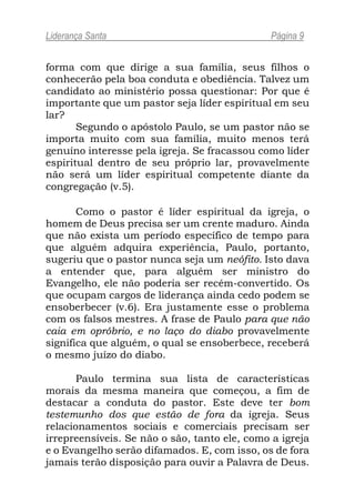 Liderança Santa                               Página 9


forma com que dirige a sua família, seus filhos o
conhecerão pela boa conduta e obediência. Talvez um
candidato ao ministério possa questionar: Por que é
importante que um pastor seja líder espiritual em seu
lar?
       Segundo o apóstolo Paulo, se um pastor não se
importa muito com sua família, muito menos terá
genuíno interesse pela igreja. Se fracassou como líder
espiritual dentro de seu próprio lar, provavelmente
não será um líder espiritual competente diante da
congregação (v.5).

       Como o pastor é líder espiritual da igreja, o
homem de Deus precisa ser um crente maduro. Ainda
que não exista um período específico de tempo para
que alguém adquira experiência, Paulo, portanto,
sugeriu que o pastor nunca seja um neófito. Isto dava
a entender que, para alguém ser ministro do
Evangelho, ele não poderia ser recém-convertido. Os
que ocupam cargos de liderança ainda cedo podem se
ensoberbecer (v.6). Era justamente esse o problema
com os falsos mestres. A frase de Paulo para que não
caia em opróbrio, e no laço do diabo provavelmente
significa que alguém, o qual se ensoberbece, receberá
o mesmo juízo do diabo.

       Paulo termina sua lista de características
morais da mesma maneira que começou, a fim de
destacar a conduta do pastor. Este deve ter bom
testemunho dos que estão de fora da igreja. Seus
relacionamentos sociais e comerciais precisam ser
irrepreensíveis. Se não o são, tanto ele, como a igreja
e o Evangelho serão difamados. E, com isso, os de fora
jamais terão disposição para ouvir a Palavra de Deus.
 