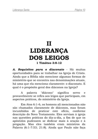 Liderança Santa                              Página 10




                  II
              LIDERANÇA
              DOS LEIGOS
                  1 Timóteo 3:8-12

A. Requisitos para o diaconato - Há muitas
oportunidades para se trabalhar na Igreja de Cristo.
Ainda que a Bíblia não mencione algumas formas de
ministério que se encontra nas denominações atuais,
há uma que ela menciona claramente: o diaconato. E
qual é o propósito geral dos diáconos na Igreja?
      A palavra "diácono" significa servo e
provavelmente se refira aos leigos que participam, em
aspectos práticos, do ministério da Igreja.
      Em Atos 6:1-6, os homens ali mencionados não
são chamados claramente de diáconos, mas foram
incumbidos de praticar este ofício, conforme
descrição do Novo Testamento. Eles serviam à igreja
nas questões práticas do dia-a-dia, a fim de que os
apóstolos pudessem se dedicar mais à oração e à
pregação. Mas eles também eram ministros da
Palavra (6:1-7:53; 21:8). Ainda que Paulo não faça
 