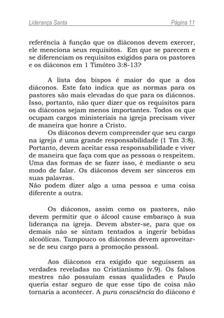Liderança Santa                               Página 11


referência à função que os diáconos devem exercer,
ele menciona seus requisitos. Em que se parecem e
se diferenciam os requisitos exigidos para os pastores
e os diáconos em 1 Timóteo 3:8-13?

       A lista dos bispos é maior do que a dos
diáconos. Este fato indica que as normas para os
pastores são mais elevadas do que para os diáconos.
Isso, portanto, não quer dizer que os requisitos para
os diáconos sejam menos importantes. Todos os que
ocupam cargos ministeriais na igreja precisam viver
de maneira que honre a Cristo.
       Os diáconos devem compreender que seu cargo
na igreja é uma grande responsabilidade (1 Tm 3:8).
Portanto, devem aceitar essa responsabilidade e viver
de maneira que faça com que as pessoas o respeitem.
Uma das formas de se fazer isso, é mediante o seu
modo de falar. Os diáconos devem ser sinceros em
suas palavras.
Não podem dizer algo a uma pessoa e uma coisa
diferente a outra.

      Os diáconos, assim como os pastores, não
devem permitir que o álcool cause embaraço à sua
liderança na igreja. Devem abster-se, para que os
demais não se sintam tentados a ingerir bebidas
alcoólicas. Tampouco os diáconos devem aproveitar-
se de seu cargo para a promoção pessoal.

      Aos diáconos era exigido que seguissem as
verdades reveladas no Cristianismo (v.9). Os falsos
mestres não possuíam essas qualidades e Paulo
queria estar seguro de que esse tipo de coisa não
tornaria a acontecer. A pura consciência do diácono é
 
