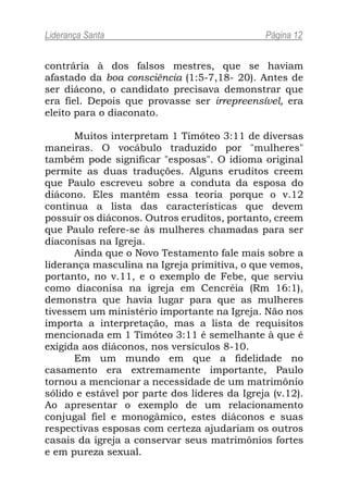 Liderança Santa                                Página 12


contrária à dos falsos mestres, que se haviam
afastado da boa consciência (1:5-7,18- 20). Antes de
ser diácono, o candidato precisava demonstrar que
era fiel. Depois que provasse ser irrepreensível, era
eleito para o diaconato.

      Muitos interpretam 1 Timóteo 3:11 de diversas
maneiras. O vocábulo traduzido por "mulheres"
também pode significar "esposas". O idioma original
permite as duas traduções. Alguns eruditos creem
que Paulo escreveu sobre a conduta da esposa do
diácono. Eles mantêm essa teoria porque o v.12
continua a lista das características que devem
possuir os diáconos. Outros eruditos, portanto, creem
que Paulo refere-se às mulheres chamadas para ser
diaconisas na Igreja.
      Ainda que o Novo Testamento fale mais sobre a
liderança masculina na Igreja primitiva, o que vemos,
portanto, no v.11, e o exemplo de Febe, que serviu
como diaconisa na igreja em Cencréia (Rm 16:1),
demonstra que havia lugar para que as mulheres
tivessem um ministério importante na Igreja. Não nos
importa a interpretação, mas a lista de requisitos
mencionada em 1 Timóteo 3:11 é semelhante à que é
exigida aos diáconos, nos versículos 8-10.
      Em um mundo em que a fidelidade no
casamento era extremamente importante, Paulo
tornou a mencionar a necessidade de um matrimônio
sólido e estável por parte dos líderes da Igreja (v.12).
Ao apresentar o exemplo de um relacionamento
conjugal fiel e monogâmico, estes diáconos e suas
respectivas esposas com certeza ajudariam os outros
casais da igreja a conservar seus matrimônios fortes
e em pureza sexual.
 