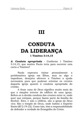 Liderança Santa                              Página 14




                        III

            CONDUTA
          DA LIDERANÇA
                  1 Timóteo 3:14,15

A. Conduta apropriada - Conforme 1 Timóteo
3:14,15, que motivo Paulo teria para escrever esta
carta a Timóteo?

      Paulo esperava visitar pessoalmente a
problemática igreja em Éfeso, mas se algo o
impedisse, desejava oferecer a Timóteo a ajuda
necessária para que pudesse orientar os crentes
daquela igreja quanto à conduta apropriada do
cristão.
      A frase casa de Deus significa muito mais do
que o simples interior do edifício de uma igreja.
Refere-se à devida conduta dos crentes entre si, onde
quer que estejam, porque fazem parte da família do
Senhor. Eles, e não o edifício, são a igreja do Deus
vivo. São o templo de Deus, onde habita o Espírito
Santo (Ef 2:19-22). Como tais, têm a responsabilidade
de defender a verdade do Evangelho de Cristo.
 