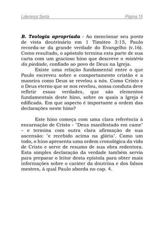 Liderança Santa                              Página 15



B. Teologia apropriada - Ao mencionar seu ponto
de vista doutrinário em 1 Timóteo 3:15, Paulo
recorda-se da grande verdade do Evangelho (v.16).
Como resultado, o apóstolo termina esta parte de sua
carta com um gracioso hino que descreve o mistério
da piedade, confiado ao povo de Deus na Igreja.
       Existe uma relação fundamental entre o que
Paulo escreveu sobre o comportamento cristão e a
maneira como Deus se revelou a nós. Como Cristo e
o Deus eterno que se nos revelou, nossa conduta deve
refletir essas verdades, que são elementos
fundamentais deste hino, sobre os quais a Igreja é
edificada. Em que aspecto é importante a ordem das
declarações neste hino?

      Este hino começa com uma clara referência à
encarnação de Cristo - "Deus manifestado em came"
– e termina com outra clara afirmação de sua
ascensão: "e recebido acima na glória". Como um
todo, o hino apresenta uma ordem cronológica da vida
de Cristo e serve de resumo de sua obra redentora.
Esta simples declaração da verdade também servia
para preparar o leitor desta epístola para obter mais
informações sobre o caráter da doutrina e dos falsos
mestres, à qual Paulo aborda no cap. 4.
 