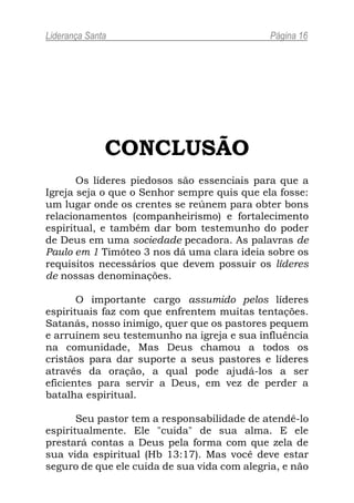 Liderança Santa                               Página 16




              CONCLUSÃO
       Os líderes piedosos são essenciais para que a
Igreja seja o que o Senhor sempre quis que ela fosse:
um lugar onde os crentes se reúnem para obter bons
relacionamentos (companheirismo) e fortalecimento
espiritual, e também dar bom testemunho do poder
de Deus em uma sociedade pecadora. As palavras de
Paulo em 1 Timóteo 3 nos dá uma clara ideia sobre os
requisitos necessários que devem possuir os líderes
de nossas denominações.

       O importante cargo assumido pelos líderes
espirituais faz com que enfrentem muitas tentações.
Satanás, nosso inimigo, quer que os pastores pequem
e arruínem seu testemunho na igreja e sua influência
na comunidade, Mas Deus chamou a todos os
cristãos para dar suporte a seus pastores e líderes
através da oração, a qual pode ajudá-los a ser
eficientes para servir a Deus, em vez de perder a
batalha espiritual.

       Seu pastor tem a responsabilidade de atendê-lo
espiritualmente. Ele "cuida" de sua alma. E ele
prestará contas a Deus pela forma com que zela de
sua vida espiritual (Hb 13:17). Mas você deve estar
seguro de que ele cuida de sua vida com alegria, e não
 