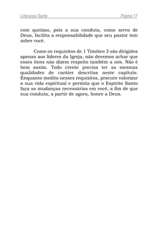 Liderança Santa                              Página 17


com queixas, pois a sua conduta, como servo de
Deus, facilita a responsabilidade que seu pastor tem
sobre você.

      Como os requisitos de 1 Timóteo 3 são dirigidos
apenas aos líderes da Igreja, não devemos achar que
esses itens não dizem respeito também a nós. Não é
bem assim. Todo crente precisa ter as mesmas
qualidades de caráter descritas neste capítulo.
Enquanto medita nesses requisitos, procure valorizar
a sua vida espiritual e permita que o Espírito Santo
faça as mudanças necessárias em você, a fim de que
sua conduta, a partir de agora, honre a Deus.
 
