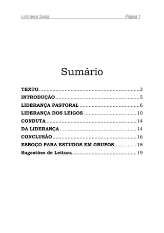 Liderança Santa                                                 Página 1




                        Sumário
TEXTO ................................................................... 3
INTRODUÇÃO ........................................................ 5
LIDERANÇA PASTORAL ........................................ 6
LIDERANÇA DOS LEIGOS ................................... 10
CONDUTA ............................................................ 14
DA LIDERANÇA ................................................... 14
CONCLUSÃO ........................................................ 16
ESBOÇO PARA ESTUDOS EM GRUPOS............... 18
Sugestões de Leitura ........................................... 19
 
